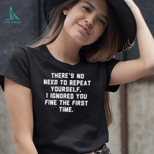 There’s no need to repeat yourself I ignored you fine shirt