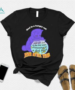 God is hungry cat and we’re just a few lost souls swimming in a fish bowl year after year shirt