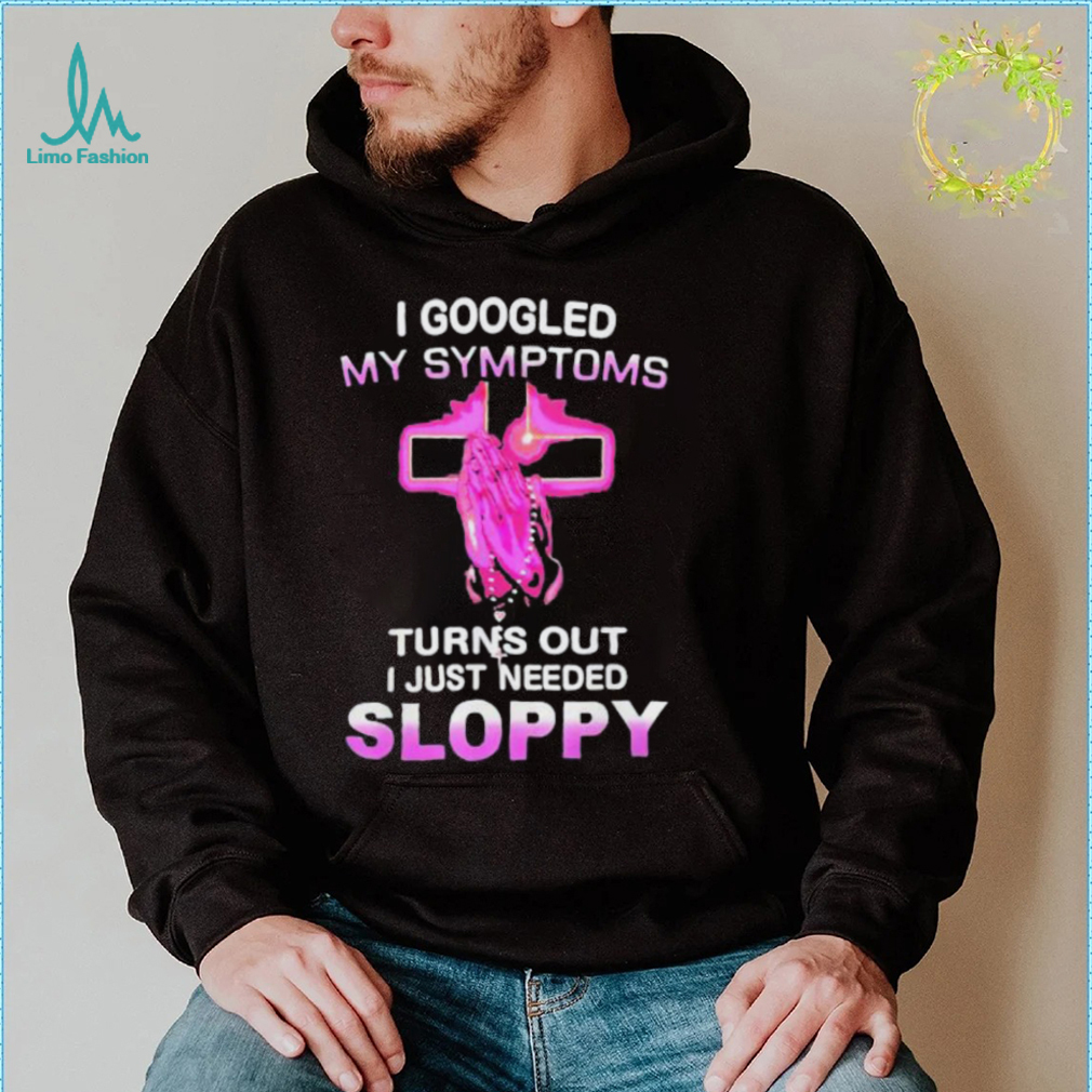 I Googled My Symptoms Turns Out I Just Need Sloppy Shirt I Googled My Symptoms Turns Out I Just Need Sloppy Shirt