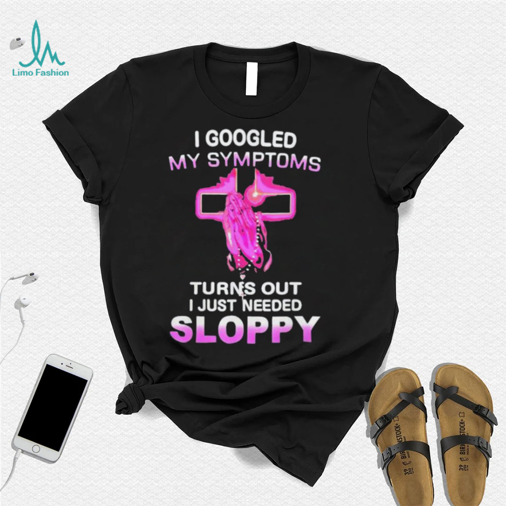 I Googled My Symptoms Turns Out I Just Need Sloppy Shirt I Googled My Symptoms Turns Out I Just Need Sloppy Shirt