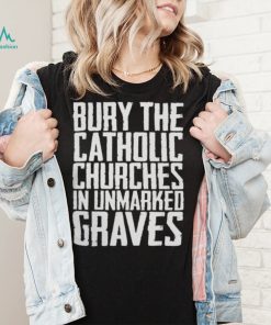 Bury the catholic churches in an unmarked graves shirt1