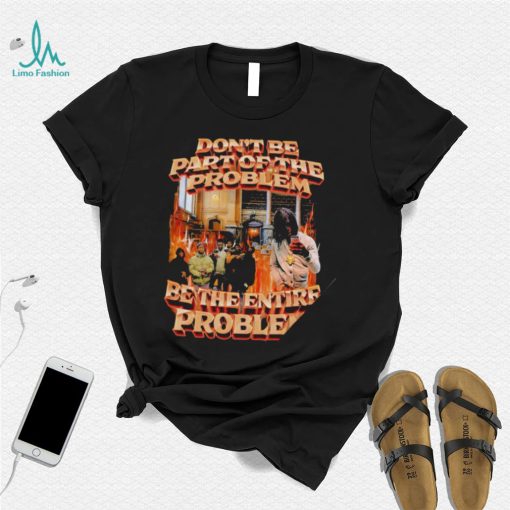 Don’t be part of the problem be the entire problem 2022 shirt