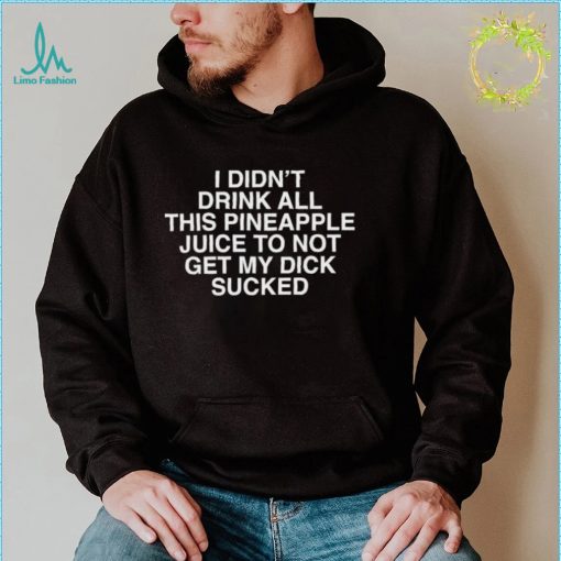 I Didn’t Drink All This Pineapple Juice Not Get My Dick Sucked Shirt
