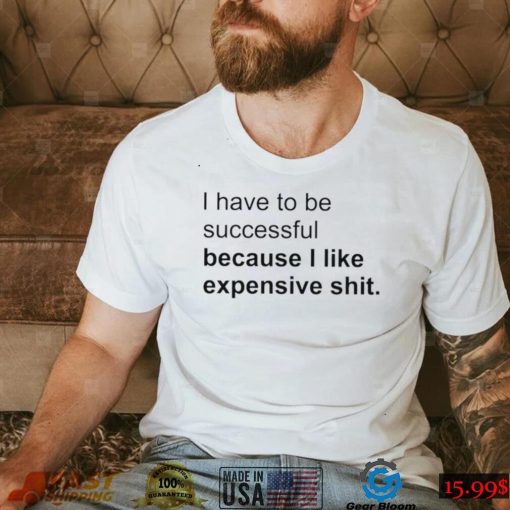 I Have To Be Successful Because I Like Expensive Shit Shirt