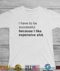 I Have To Be Successful Because I Like Expensive Shit Shirt2