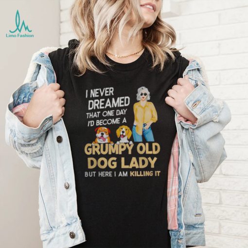 I NEVER DREAMED THAT ONE DAY I’D BECOME A GRUMPY OLD DOG LADY BUT HERE I AM KILLING IT SHIRT