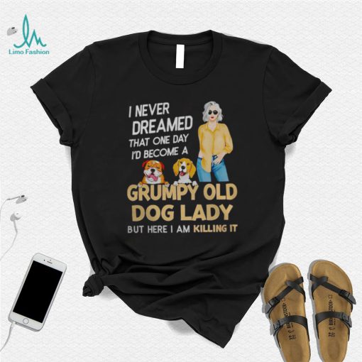 I NEVER DREAMED THAT ONE DAY I’D BECOME A GRUMPY OLD DOG LADY BUT HERE I AM KILLING IT SHIRT