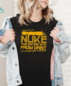 I say we take off and Nuke the entire site from Orbit it’s the only way to be sure shirt