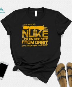 I say we take off and Nuke the entire site from Orbit it’s the only way to be sure shirt
