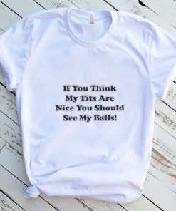 If you think my tits are nice you should see my balls shirt