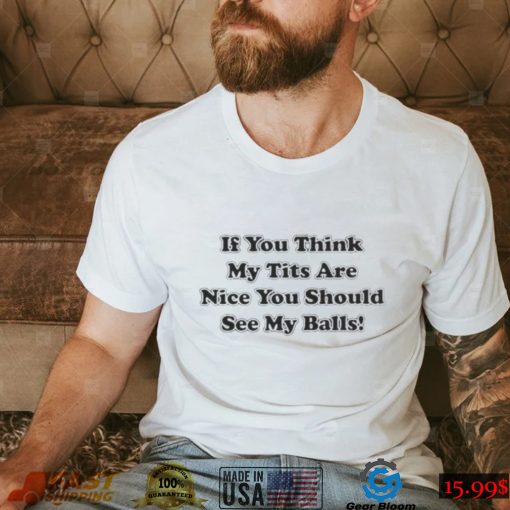 If you think my tits are nice you should see my balls shirt