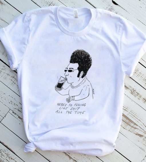 Matt Gray here’s to feeling like shit all the time art shirt