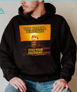 Sunrise of Trump Good Morning democrats still your President shirt