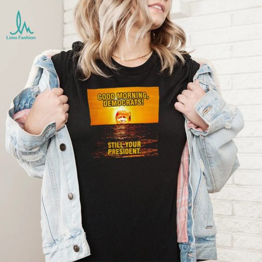 Sunrise of Trump Good Morning democrats still your President shirt