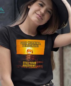Sunrise of Trump Good Morning democrats still your President shirt