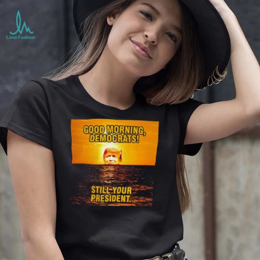 Sunrise of Trump Good Morning democrats still your President shirt