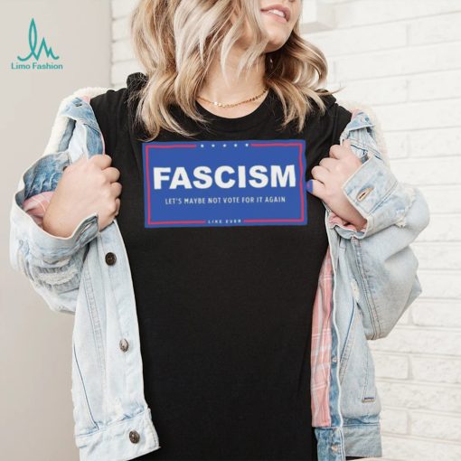 Fascism – Let’s Maybe Not Vote For It Again Like Ever Shirt