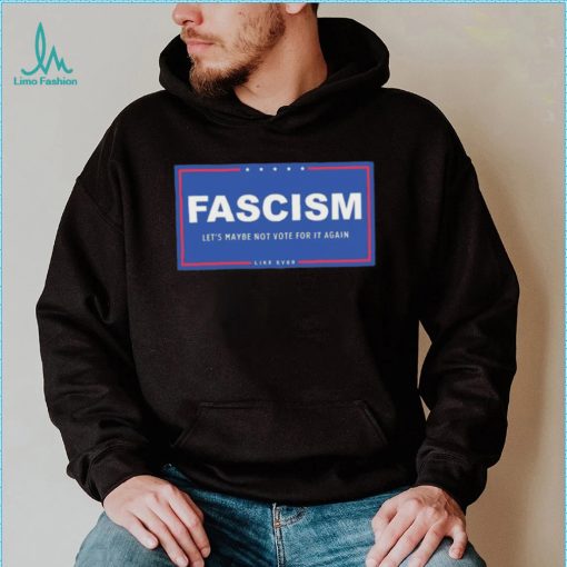 Fascism – Let’s Maybe Not Vote For It Again Like Ever Shirt