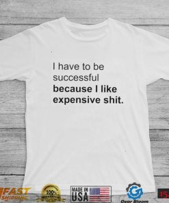 I Have To Be Successful Because I Like Expensive Shit Shirt, hoodie, sweater, long sleeve and tank top
