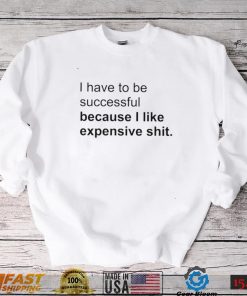I Have To Be Successful Because I Like Expensive Shit Shirt, hoodie, sweater, long sleeve and tank top