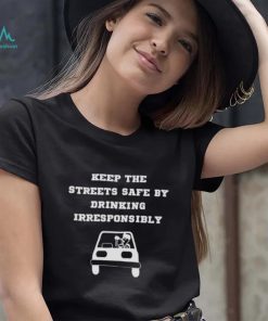 Keep the streets safe by drinking irresponsibly T shirt