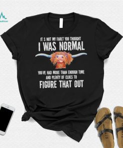 Cow it’s not my fault you thought I was normal you’ve had more than enough time figure that out shirt