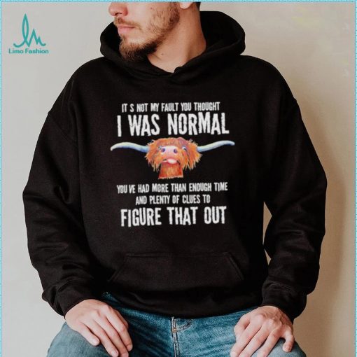 Cow it’s not my fault you thought I was normal you’ve had more than enough time figure that out shirt