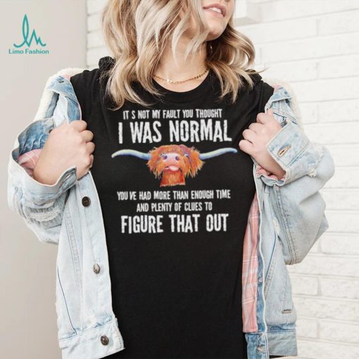 Cow it’s not my fault you thought I was normal you’ve had more than enough time figure that out shirt