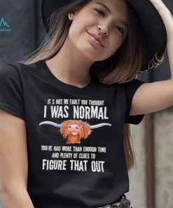 Cow it’s not my fault you thought I was normal you’ve had more than enough time figure that out shirt