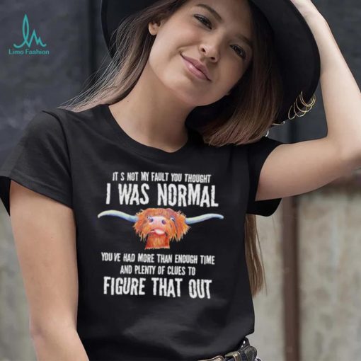 Cow it’s not my fault you thought I was normal you’ve had more than enough time figure that out shirt