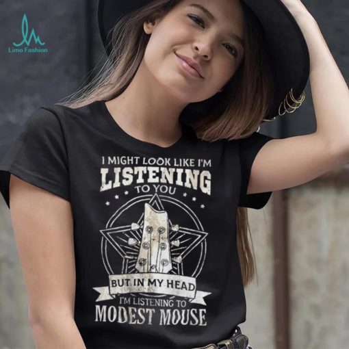 I Might Look Like I’m Listening To You But In My Head I’m Listening To Modest Mouse Shirt