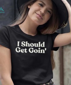 I Should Get Goin Shirt