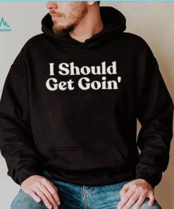 I Should Get Goin Shirt