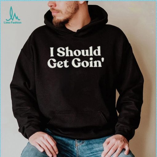 I Should Get Goin Shirt