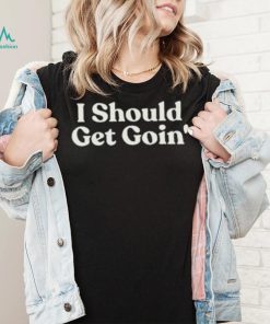 I Should Get Goin Shirt