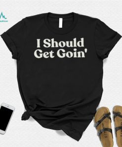 I Should Get Goin Shirt