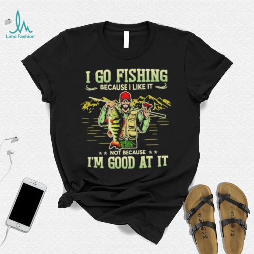 I go fishing because I like it not because I’m good at it best shirt