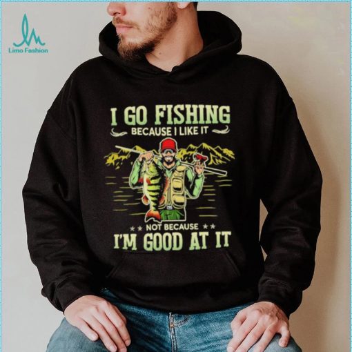 I go fishing because I like it not because I’m good at it best shirt