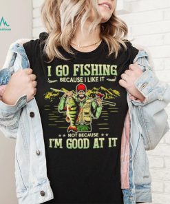 I go fishing because I like it not because I’m good at it best shirt