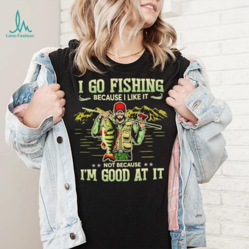 I go fishing because I like it not because I’m good at it best shirt