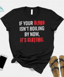 If Your Blood Isn’t Boiling By Now, It’s Clotting T shirt