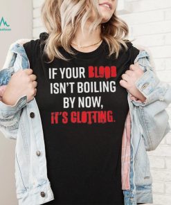 If Your Blood Isn’t Boiling By Now, It’s Clotting T shirt