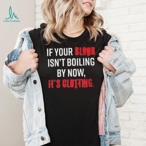 If Your Blood Isn’t Boiling By Now, It’s Clotting T shirt