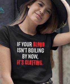 If Your Blood Isn’t Boiling By Now, It’s Clotting T shirt