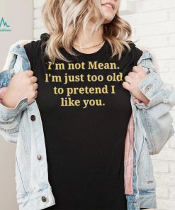 Im not mean Im just too old to pretend I like you shirt