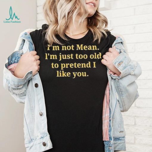 Im not mean Im just too old to pretend I like you shirt