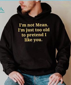 Im not mean Im just too old to pretend I like you shirt