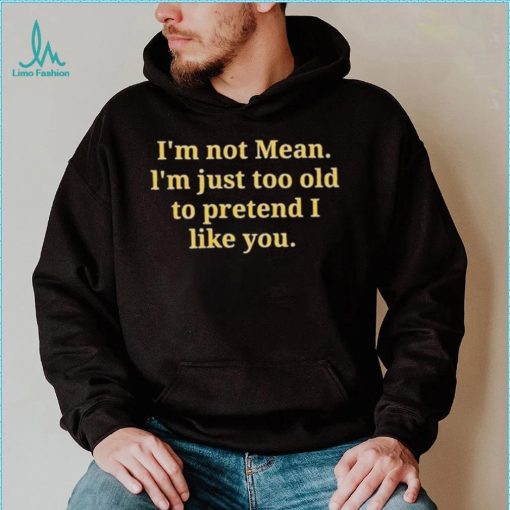 Im not mean Im just too old to pretend I like you shirt