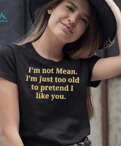 Im not mean Im just too old to pretend I like you shirt