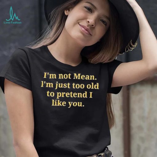 Im not mean Im just too old to pretend I like you shirt